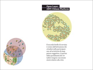 Open Layer:
(IST) Citizen Platform




Il secondo livello di servizio
é creato dall’attivazione dei
cittadini nella partecipazi-
one ad un’attivitá di map-
patura soggettiva. A partire
dalla quotidianitá dei cit-
tadini vengono raccontate
storie relative alla cittá.
 