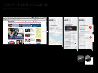 STRUMENTI D’INTERAZIONE:
Interazione con altre interfaccie




                                    (IST)                               by IKSV                                                                   ((IST))
                                                                                                                                                     IST                               by IKSV
                                                                                                                                                                                        by IKSV                           (IST)
                                                                                                                                                                                                                           IST                  by IKSV
                                                                                                                                                                                                                                                 by IKSV                           ((IST))
                                                                                                                                                                                                                                                                                      IST                 by IKSV
                                                                                                                                                                                                                                                                                                           by IKSV                             (IST)
                                                                            Your guide to get lost in                                                                                        Your guide totoget lost in
                                                                                                                                                                                              Your guide get lost in                               Your guide to get lost in
                                                                                                                                                                                                                                                   Your guide to get lost in                                 Your guide totoget lost inin
                                                                                                                                                                                                                                                                                                              Your guide get lost
                                                                            Istanbul...                                                                                                      Istanbul...
                                                                                                                                                                                              Istanbul...                                          Istanbul...
                                                                                                                                                                                                                                                   Istanbul...                                               Istanbul...
                                                                                                                                                                                                                                                                                                              Istanbul...
                                                                                                                                                                                                                             Event of the week                                            Event of the week
                                          Maps by location                                                                                                   Maps byby location
                                                                                                                                                             Events location                                                 Events by location
                                                                                                                                                                                                                             selected by you.                                             selected by you.
                                                                                                                                                                                                                                                                                           Maps of the month                                        Maps of




                                    >




                                                                                                                                                   >
                                                                                                                                                   >




                                                                                                                                                                                                                          >
                                                                                                                                                                                                                          >




                                                                                                                                                                                                                                                                                   >
                                                                                                                                                                                                                                                                                   >




                                                                                                                                                                                                                                                                                                                                               >
                                                                                                                                                                                                                                                                                                                                m the
                                                                                                                                                                                                                                                                                                                                gu ma on
                                    Beyoglu / Tophane                                   Kadikoy / Moda                                     Beyoglu / TophaneModern
                                                                                                                                                         Istanbul                        Kadikoy / Moda                       Istanbul Modern




                                                                                                                                                                                                                                                                                                                                 of
                                                                                                                                                                                                                                                                                                                                 ap m
                                                                                                                                                                                                                                                                                                                                  es ke th
                                                                                                                                                                                                                                                                                                                                    t r
                                    Galata / Karakoy                                    Uskudar                                            Galata / Karakoy                              Uskudar
                                    Sisli(IST)
                                         / Nisantasi     by IKSV                       (Sariyer
                                                                                        IST)      by IKSV                    (IST) Sisli / Pera (IST)
                                                                                                                                              by IKSV
                                                                                                                                                          NisantasiMuseumSariyer              by IKSV
                                                                                                                                                                                                                              Pera Museum
                                    Besiktas Your guide to get lost in
                                                    Istanbul...
                                                                                                   Your guide to get lost in
                                                                                        Ortakoy-Kurucesme
                                                                                                   Istanbul...
                                                                                                                                         Your guide to get lost in
                                                                                                                                           Besiktas
                                                                                                                                         Istanbul...
                                                                                                                                                                            Your guide toOrtakoy-Kurucesme
                                                                                                                                                                            Istanbul...
                                                                                                                                                                                         get lost in
                                                                                                                                                                                                                                                                                     by   Ihsan Bilgin                                         by   Ihsan Bilg
                                    Fatih / Eyup                                        Bebek-Emirgan                                      Fatih / Eyup
                                                                                                                               Event of the week         Santral Istanbul                Bebek-Emirgan                        Santral Istanbul
                                           Maps by location                              Events by location                    selected by you.                    Maps of the month
                                    Fener/Balat                                         Beykoz                                             Fener/Balat                                   Beykoz




                                          >




                                                                                       >




                                                                                                                      >




                                                                                                                                                                              >
                                                                                                                                                                    Galeri Artist                                         Paradise Lost
                                                                                                                                                                                                                              Galeri Artist                                        Paradise Lost urban transforma-
                                                                                                                                                                                                                                                                                    “Mapping the                                               “Mapping th




                                                                                                                                                                                                         m the
                                           Beyoglu / Tophane       Kadikoy / Moda




                                                                                                                                                                                                         gu ma on
                                                                                         Istanbul Modern




                                                                                                                                                                                                          of
                                                                                                                                                                                                          ap m
                                                                                                                                                                                                           es ke th
                                                                                                                                                                                                             t r
                                           Galata / Karakoy        Uskudar
                                           Sisli / Nisantasi       Sariyer                Pera Museum                                                                                                                     Istanbul Modern, 25March/24July                          Istanbul Modern, 25March/24July
                                           Besiktas                Ortakoy-Kurucesme
                                                                                          Santral Istanbul                                                                    by   Ihsan Bilgin                                                                                      tion in the Karakoy district.”                            tion in the K
                                                                                                                                                                    X-Ist                                                     X-Ist
                                           Fatih / Eyup            Bebek-Emirgan
                                           Fener/Balat             Beykoz
                                                                                          Galeri Artist                Paradise Lost
                                                                                                                       Istanbul Modern, 25March/24July
                                                                                                                                                                              “Mapping the urban transforma-              Exhibition explores a number of issues that              Exhibition explores a number of issues that
                                                                                                                                                                              tion in the Karakoy district.”
                                                                                          X-Ist                        Exhibition explores a number of issues that
                                                                                                                                                                                                                          are core to our present and future life on this          areMapmaker profile and future life on this
                                                                                                                                                                                                                                                                                       core to our present                                      Mapmaker prof
                                                                                                                                                                    Ak Sanat
                                                                                                                                                                               Mapmaker profile

                                                                                                                                                                                                                              Ak Sanat
                                                                                                                       are core to our present and future life on this
                                                                                          Ak Sanat                                                                             Bio
                                                                                                                                                                                                                                                                                      Bio                                                       Bio
                                                                                                                       planet: our longing for an earthly paradise,

                                                                                          Borusan
                                                                                                                       sustainability and development, and the
                                                                                                                       crucial confrontation of nature with culture,
                                                                                                                                                                               Previous contributions
                                                                                                                                                                               Related events
                                                                                                                                                                                                                          planet: our longing for an earthly paradise,             planet: our longing for an earthly paradise,
                                                                                          Deniz Palace
                                                                                                                       industry, and technology. This exhibition
                                                                                                                       challenges the idea of nature as a gift that can                                                   sustainability and development, and the                     Previous contributions
                                                                                                                                                                                                                                                                                   sustainability and development, and the                      Previous contri
                                                                                                                                                                    Borusan                                                   Borusan




                                                                                                                                                                                                           m pula
                                                                                                                                                                                                            po
                                                                                                                                                                                                             os r
                                                                                                                       be modified at the will of man, raising a
                                                                                                                                                                                                                                                                                      Related events                                            Related events




                                                                                                                                                                                                               t
                                                                                          Galeri Nev                    Exhibition           Art
                                                                                                                                             Illustration
                                                                                                                                                              Art
                                                                                                                                                              Illustration
                                                                                                                                                                                                                          crucial confrontation of nature with culture,            crucial confrontation of nature with culture,
                                                                                        > Events by type                                     Local artists    Local artists   by   Ceren Aral                             industry, and technology. This exhibition                industry, and technology. This exhibition
                                                                                        > Events by title                  What they added
                                                                                                                                                                    Deniz Palace                                              Deniz Palace




                                                                                                                      >
                                                                                        > Newest maps
                                                                                                                                                                              “Hidden pottery shops around the
                                                                                                                                                                                                                          challenges the idea of nature as a gift that can         challenges the idea of nature as a gift that can




                                                                                                                                                                                                                                                                                                                                     m pul
                                                                                                                          Anny says: “If you liked Hussein Chalayan
                                                                                                                                                                              galata bridge.”




                                                                                                                                                                                                                                                                                                                                      po
                                                                                                                          you will definitely like this one.”




                                                                                                                                                                                                                                                                                                                                       os ar
                                                                                                                          Ozgur added a map: “after the paradise lost,
                                                                                                                                                                                                                          be modified at the will of man, raising a                be modified at the will of man, raising a




                                                                                                                                                                                                                                                                                                                                         t
                                                                                                                          in the area”                                         Mapmaker profile


                                                                                                                                                                    Galeri Nev                                                Galeri Nev
                                                                                                                          Omer added: “Representations of                      Bio
                                                                                                                          paradise in contemporary art” by Figen Orcun
                                                                                                                                                                               Previous contributions
                                                                                                                                                                               Related events
                                                                                                                           Open Citizen Maps
                                                                                                                                                                                                                           Exhibition      Art               Art                    Exhibition         Art                Art




                                                                                                                      >
                                                                                                                                                                                                                                                Illustration      Illustration                         Illustration       Illustration
                                                                                                                                                             > Events by type                                             > Events by type   Local artists         Local artists     by   Ceren       Aral artists
                                                                                                                                                                                                                                                                                                       Local              Local artists        by   Ceren Ar
                                                                                                                                                             > Events by title                                            > Eventsaddedtitle
                                                                                                                                                                                                                             What they by                                              What they added




                                                                                                                                                                                                                          >




                                                                                                                                                                                                                                                                                   >
                                                                                                                                                                                                                                                                                     “Hidden pottery shops around the                          “Hidden pot
                                                                                                                                                             > Newest maps                                                > Annywill definitely like this one.” Chalayan
                                                                                                                                                                                                                            Newest you liked Hussein
                                                                                                                                                                                                                            you
                                                                                                                                                                                                                                 says: “If
                                                                                                                                                                                                                                            maps                                      Anny says: “If you liked Hussein Chalayan
                                                                                                                                                                                                                                                                                     galata definitely like this one.”
                                                                                                                                                                                                                                                                                      you will bridge.”                                        galata bridge
                                                                                                                                                                                                                             Ozgur added a map: “after the paradise lost,             Ozgur added a map: “after the paradise lost,
                                                                                                                                                                                                                             in the area”                                             in the area” profile
                                                                                                                                                                                                                                                                                      Mapmaker                                                  Mapmaker prof
                                                                                                                                                                                                                             Omer added: “Representations of                          Omer added: “Representations of
                                                                                                                                                                                                                                                                                      Bio                                                       Bio
                                                                                                                                                                                                                             paradise in contemporary art” by Figen Orcun             paradise in contemporary art” by Figen Orcun
                                                                                                                                                                                                                                                                                      Previous contributions                                    Previous contri
                                                                                                                                                                                                                                                                                      Related events                                            Related events
                                                                                                                                                                                                                              Open Citizen Maps                                       Open Citizen Maps




                                                                                                                                                                                                                          >




                                                                                                                                                                                                                                                                                   >
                                                                                                                                                                                                                                                                                   (IST) (IST)
 