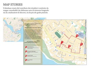 MAP STORIES
Il database creato dal contributo dei cittadini é costituito da
mappe consultabili che delineano aree di interesse fungendo
sia da catalizzatore di discorsi, sia da piccole guide pratiche.


                                                                                   Besiktas (13)
                                            Sisli / Nisantasi (30)



                                                                     MAPPER”S PROFILE: / Moda (27)
                                                                                 Kadikoy
                                                                     Ceren Aral, 27, Assistant at Mimar Sinan
  Fatih(5)                                                           Academy / caral@yahoo.com
                                                  Beyoglu / Tophane (57)

                                                                     NAME:
                                                                     “Wood Workshops and Curious objects”

                                  Karakoy                            “This is a trip through hundreds of hard-
                                                                     warestores where “nothing is impossible!”

                                                                                                                                   fin
             Fener / Balat (21)                                      as the locals would say. They or have or
                             Eminonu (43)                            can find whatever you might need from
                                                                     paint to unimaginable sizes of wheels and
                                                                     to infinite colors of plastics.
                                                                     In here there are hidden also a few wood                                4
                                                                     workshops that will wellcome you patient-
                                                                     ly to realize your creations with recycled”

                                                                     ESTIMATED WALKING DURATION: 30min.
                                                                     TAGS: Art, Architecture, Shop, Local, In-
                                                                     spiring, Relaxing, No languages                               1
                                                                     4 PEOPLE TOOK THIS TOUR AND LIKED IT
                                                                                                                                                 3
                                                                                                                           start         2
                                                                           1   Hamdi Electrics.
                                                                               Wires of all kinds some took out from de-
                                                                               molished buildings.



                                                                           2   Gungoren Marangoz
                                                                               Very friendly owners. Love helping art
                                                                               projects.




                                                                           3   Kangal Sokak
                                                                               Avoid this street. Criminal record




                                                                           4   Kuru Fasulye
                                                                               Eat here.
 