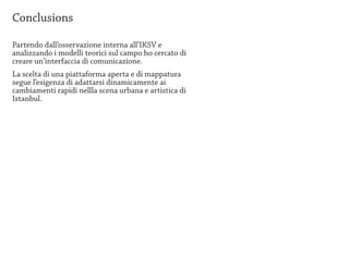 Conclusions

Partendo dall’osservazione interna all’IKSV e
analizzando i modelli teorici sul campo ho cercato di
creare un’interfaccia di comunicazione.
La scelta di una piattaforma aperta e di mappatura
segue l’esigenza di adattarsi dinamicamente ai
cambiamenti rapidi nellla scena urbana e artistica di
Istanbul.
 