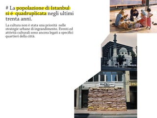 # La popolazione di Istanbul
si é quadruplicata negli ultimi
trenta anni.
La cultura non è stata una priorità nelle
strategie urbane di ingrandimento. Eventi ed
attività culturali sono ancora legati a specifici
quartieri della città.
 