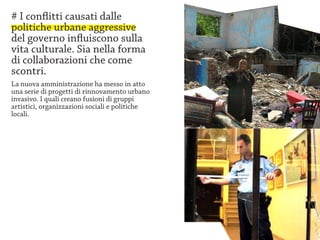 # I conflitti causati dalle
politiche urbane aggressive
del governo influiscono sulla
vita culturale. Sia nella forma
di collaborazioni che come
scontri.
La nuova amministrazione ha messo in atto
una serie di progetti di rinnovamento urbano
invasivo. I quali creano fusioni di gruppi
artistici, organizzazioni sociali e politiche
locali.
 