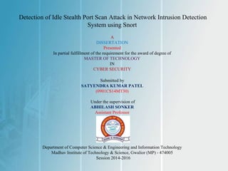 Detection of Idle Stealth Port Scan Attack in Network Intrusion Detection
System using Snort
A
DISSERTATION
Presented
In partial fulfillment of the requirement for the award of degree of
MASTER OF TECHNOLOGY
IN
CYBER SECURITY
Submitted by
SATYENDRA KUMAR PATEL
(0901CS14MT30)
Under the supervision of
ABHILASH SONKER
Assistant Professor
Department of Computer Science & Engineering and Information Technology
Madhav Institute of Technology & Science, Gwalior (MP) - 474005
Session 2014-2016
 