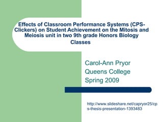Effects of Classroom Performance Systems (CPS- Clickers) on Student Achievement on the Mitosis and Meiosis unit in two 9th grade Honors Biology Classes   Carol-Ann Pryor Queens College  Spring 2009 http://www.slideshare.net/capryor25/cps-thesis-presentation-1393483 