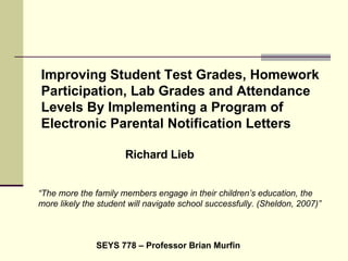 Improving Student Test Grades, Homework Participation, Lab Grades and Attendance Levels By Implementing a Program of Electronic Parental Notification Letters Richard Lieb SEYS 778 – Professor Brian Murfin “ The more the family members engage in their children’s education, the more likely the student will navigate school successfully. (Sheldon, 2007)” 