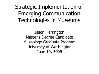 Strategic Implementation of Emerging Communication Technologies in Museums Jason Herrington Master's Degree Candidate Museology Graduate Program University of Washington June 10, 2009 