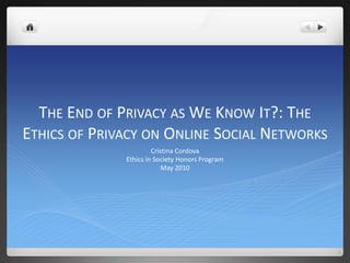 The End of Privacy as We Know It?: The Ethics of Privacy on Online Social Networks Cristina Cordova Ethics in Society Honors Program May 2010 