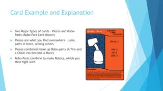 Card Example and Explanation

   Two Major Types of cards – Pieces and Robo-
    Parts (Robo-Part Card shown)
   Pieces are what you find everywhere – junk,
    parts in store, among others
   Pieces combined make up Robo-parts (A Tire and
    a Chain can become a Mace)
   Robo-Parts combine to make Robots, which you
    then fight with
 