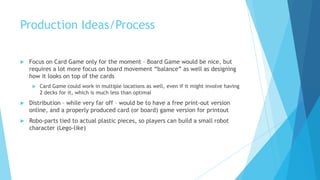 Production Ideas/Process

   Focus on Card Game only for the moment – Board Game would be nice, but
    requires a lot more focus on board movement “balance” as well as designing
    how it looks on top of the cards
        Card Game could work in multiple locations as well, even if it might involve having
         2 decks for it, which is much less than optimal
   Distribution – while very far off – would be to have a free print-out version
    online, and a properly produced card (or board) game version for printout
   Robo-parts tied to actual plastic pieces, so players can build a small robot
    character (Lego-like)
 