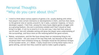 Personal Thoughts
“Why do you care about this?”
   I tend to think about various aspects of games a lot, usually dealing with either
    how players view certain mechanics or developments in them, and how that reacts
    to the general view or society around it; be it sales, customer response, or future
    developer support. I feel that, among the many issues digital games struggle with
    as a growing medium, this one is extremely notable and I feel I should at least
    bring it to light, if not try to tend to it in my own way. I also feel that using an
    out-of-reach, but still relatable setting still gives the player some understanding of
    the surroundings, and focus more on the meaning behind the game actions.
   Robots, automatons, and the like have always been an interesting thing to me
    since I was little – not just cause of the way they look, but because of the social
    situations their mere existence bring up. Examples would be the political intrigue
    of the Gundam series, or I, Robot. I really would love to bring these topics into a
    game setting, and see how they could be used to make a game progress.
 