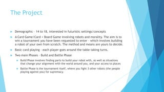 The Project

   Demographic – 14 to 18, interested in futuristic settings/concepts
   A Card Game/Card + Board Game involving robots and morality. The aim is to
    win a tournament you have been requested to enter – which involves building
    a robot of your own from scratch. The method and means are yours to decide.
   Basic card playing – each player goes around the table taking turns.
   Two main Phases – Build and Battle Phase
        Build Phase involves finding parts to build your robot with, as well as situations
         that change your alignment with the world around you, and your access to places
        Battle Phase is the tournament itself, where you fight 3 other robots (the people
         playing against you) for supremacy.
 