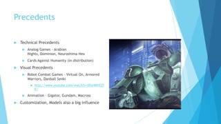 Precedents

   Technical Precedents
        Analog Games – Arabian
         Nights, Dominion, Neuroshima Hex
        Cards Against Humanity (in distribution)
   Visual Precedents
        Robot Combat Games – Virtual On, Armored
         Warriors, Danball Senki
             http://www.youtube.com/watch?v=zRje9MVEZf
              E/

        Animation – Gigator, Gundam, Macross
   Customization, Models also a big influence
 