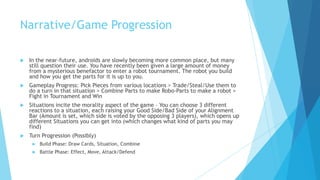 Narrative/Game Progression

   In the near-future, androids are slowly becoming more common place, but many
    still question their use. You have recently been given a large amount of money
    from a mysterious benefactor to enter a robot tournament. The robot you build
    and how you get the parts for it is up to you.
   Gameplay Progress: Pick Pieces from various locations > Trade/Steal/Use them to
    do a turn in that situation > Combine Parts to make Robo-Parts to make a robot >
    Fight in Tournament and Win
   Situations incite the morality aspect of the game – You can choose 3 different
    reactions to a situation, each raising your Good Side/Bad Side of your Alignment
    Bar (Amount is set, which side is voted by the opposing 3 players), which opens up
    different Situations you can get into (which changes what kind of parts you may
    find)
   Turn Progression (Possibly)
        Build Phase: Draw Cards, Situation, Combine
        Battle Phase: Effect, Move, Attack/Defend
 