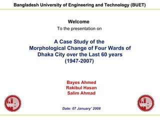 Welcome To the presentation on   A Case Study of the  Morphological Change of Four Wards of Dhaka City over the Last 60 years (1947-2007)   Bayes Ahmed Rakibul Hasan Salim Ahmad Date: 07 January’ 2008 Bangladesh University of Engineering and Technology (BUET) 