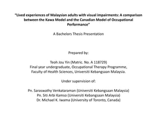 “Lived experiences of Malaysian adults with visual impairments: A comparison between the Kawa Model and the Canadian Model of Occupational Performance” A Bachelors Thesis Presentation Prepared by: TeohJou Yin (Matric. No. A 118729) Final year undergraduate, Occupational Therapy Programme, Faculty of Health Sciences, UniversitiKebangsaan Malaysia. Under supervision of: Pn. SaraswathyVenkataraman (UniversitiKebangsaan Malaysia) Pn. SitiArbiKamso (UniversitiKebangsaan Malaysia) Dr. Michael K. Iwama (University of Toronto, Canada) 