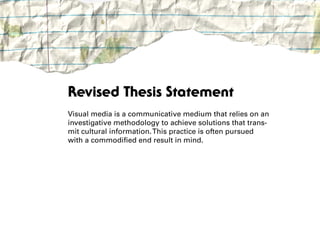 Revised Thesis Statement
Visual media is a communicative medium that relies on an
investigative methodology to achieve solutions that trans-
mit cultural information. This practice is often pursued
with a commodified end result in mind.
 