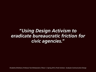“Using Design Activism to
  eradicate bureaucratic friction for
           civic agencies.”




Elisabetta DiStefano | Professor Tom Klinkowstein | Thesis 1 | Spring 2012 | Pratt Institute : Graduate Communication Design
 