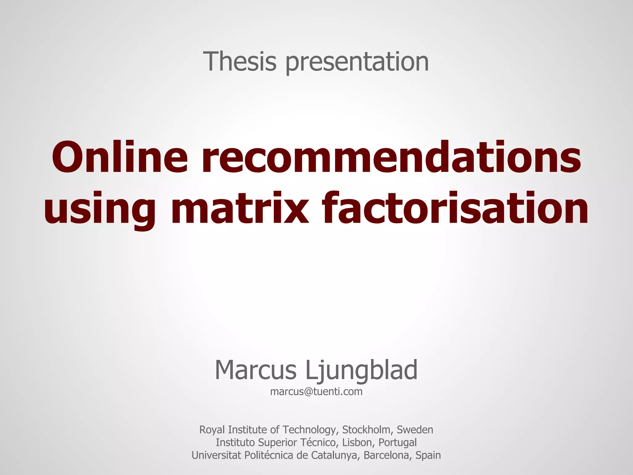 Thesis presentation


Online recommendations
using matrix factorisation


           Marcus Ljungblad
                        marcus@tuenti.com


        Royal Institute of Technology, Stockholm, Sweden
            Instituto Superior Técnico, Lisbon, Portugal
       Universitat Politécnica de Catalunya, Barcelona, Spain
 