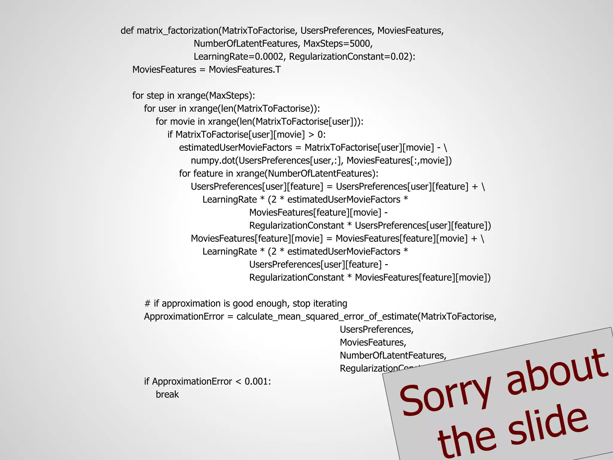 def matrix_factorization(MatrixToFactorise, UsersPreferences, MoviesFeatures,
                  NumberOfLatentFeatures, MaxSteps=5000,
                  LearningRate=0.0002, RegularizationConstant=0.02):
   MoviesFeatures = MoviesFeatures.T

  for step in xrange(MaxSteps):
     for user in xrange(len(MatrixToFactorise)):
        for movie in xrange(len(MatrixToFactorise[user])):
           if MatrixToFactorise[user][movie] > 0:
               estimatedUserMovieFactors = MatrixToFactorise[user][movie] - 
                  numpy.dot(UsersPreferences[user,:], MoviesFeatures[:,movie])
               for feature in xrange(NumberOfLatentFeatures):
                  UsersPreferences[user][feature] = UsersPreferences[user][feature] + 
                     LearningRate * (2 * estimatedUserMovieFactors *
                                 MoviesFeatures[feature][movie] -
                                 RegularizationConstant * UsersPreferences[user][feature])
                  MoviesFeatures[feature][movie] = MoviesFeatures[feature][movie] + 
                     LearningRate * (2 * estimatedUserMovieFactors *
                                 UsersPreferences[user][feature] -
                                 RegularizationConstant * MoviesFeatures[feature][movie])

     # if approximation is good enough, stop iterating
     ApproximationError = calculate_mean_squared_error_of_estimate(MatrixToFactorise,
                                                     UsersPreferences,
                                                     MoviesFeatures,



                                                                              out
                                                     NumberOfLatentFeatures,


                                                                           ab
                                                     RegularizationConstant)



                                                                      orry
     if ApproximationError < 0.001:
         break

                                                                    S
                                                                       the slide
 