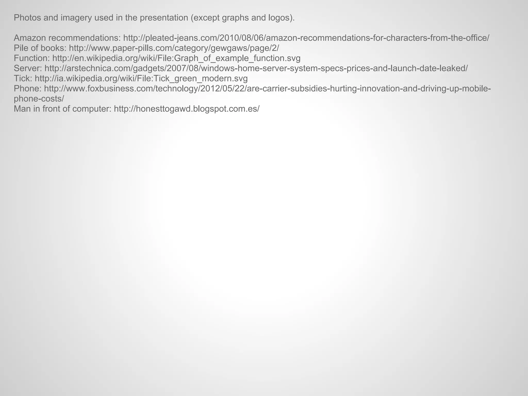 Photos and imagery used in the presentation (except graphs and logos).

Amazon recommendations: http://pleated-jeans.com/2010/08/06/amazon-recommendations-for-characters-from-the-office/
Pile of books: http://www.paper-pills.com/category/gewgaws/page/2/
Function: http://en.wikipedia.org/wiki/File:Graph_of_example_function.svg
Server: http://arstechnica.com/gadgets/2007/08/windows-home-server-system-specs-prices-and-launch-date-leaked/
Tick: http://ia.wikipedia.org/wiki/File:Tick_green_modern.svg
Phone: http://www.foxbusiness.com/technology/2012/05/22/are-carrier-subsidies-hurting-innovation-and-driving-up-mobile-
phone-costs/
Man in front of computer: http://honesttogawd.blogspot.com.es/
 