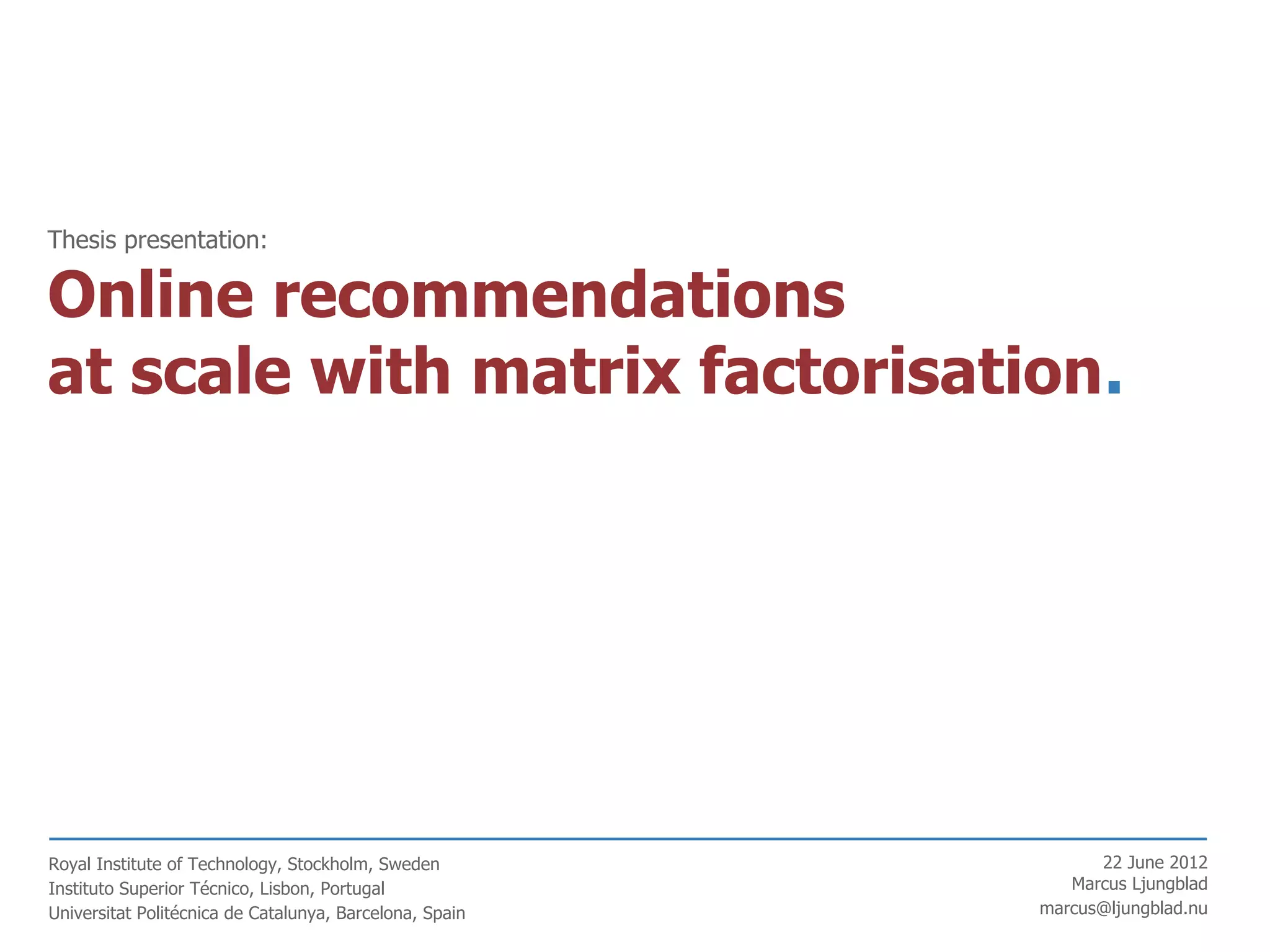 Thesis presentation:

Online recommendations
at scale with matrix factorisation.




Royal Institute of Technology, Stockholm, Sweden               22 June 2012
Instituto Superior Técnico, Lisbon, Portugal                Marcus Ljungblad
Universitat Politécnica de Catalunya, Barcelona, Spain   marcus@ljungblad.nu
 