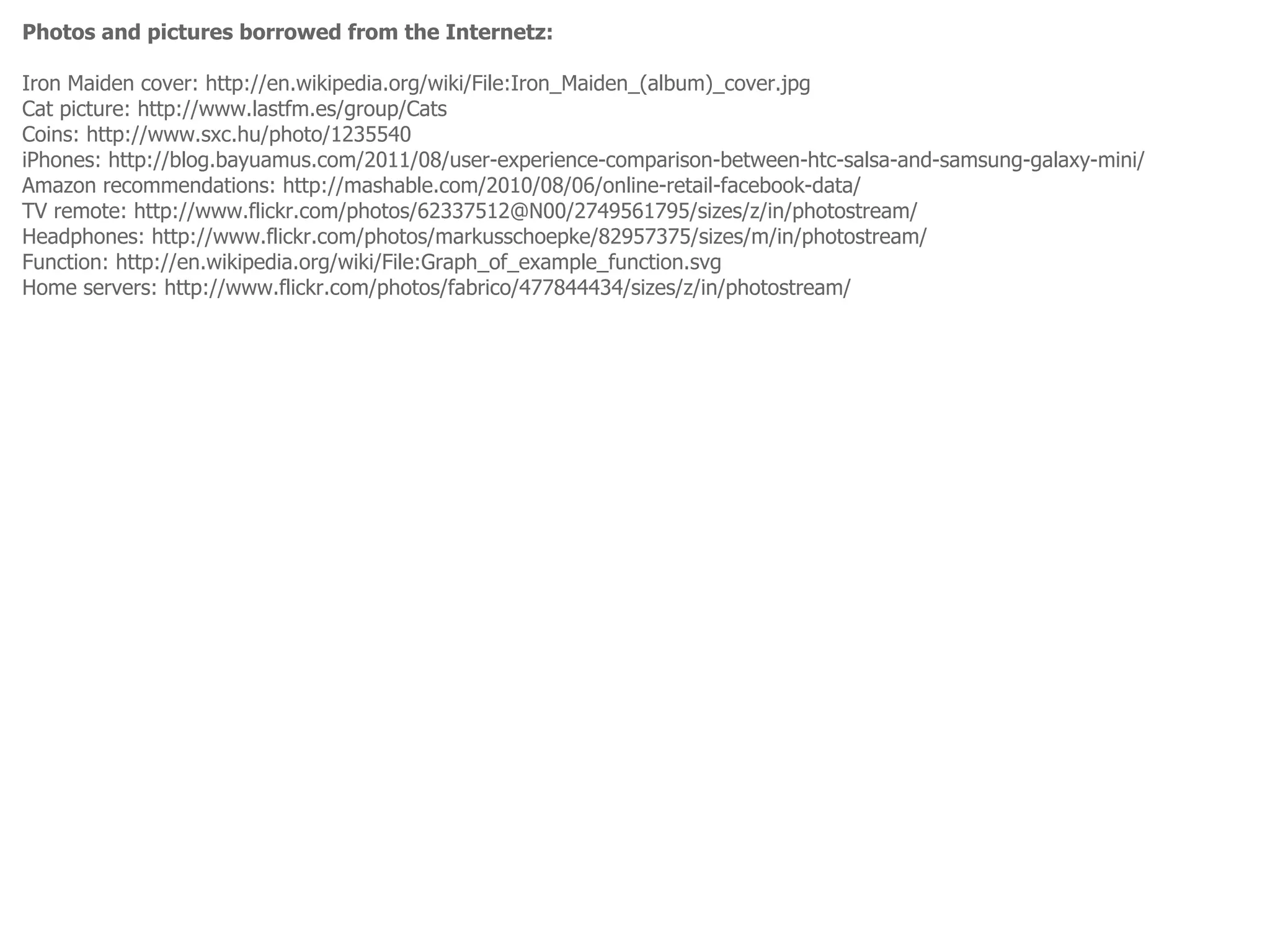 Photos and pictures borrowed from the Internetz:

Iron Maiden cover: http://en.wikipedia.org/wiki/File:Iron_Maiden_(album)_cover.jpg
Cat picture: http://www.lastfm.es/group/Cats
Coins: http://www.sxc.hu/photo/1235540
iPhones: http://blog.bayuamus.com/2011/08/user-experience-comparison-between-htc-salsa-and-samsung-galaxy-mini/
Amazon recommendations: http://mashable.com/2010/08/06/online-retail-facebook-data/
TV remote: http://www.flickr.com/photos/62337512@N00/2749561795/sizes/z/in/photostream/
Headphones: http://www.flickr.com/photos/markusschoepke/82957375/sizes/m/in/photostream/
Function: http://en.wikipedia.org/wiki/File:Graph_of_example_function.svg
Home servers: http://www.flickr.com/photos/fabrico/477844434/sizes/z/in/photostream/
 