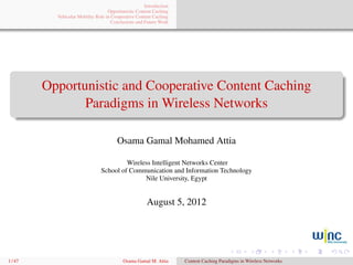 Introduction
                                    Opportunistic Content Caching
           Vehicular Mobility Role in Cooperative Content Caching
                                      Conclusions and Future Work




         Opportunistic and Cooperative Content Caching
                Paradigms in Wireless Networks

                                        Osama Gamal Mohamed Attia

                                         Wireless Intelligent Networks Center
                                School of Communication and Information Technology
                                               Nile University, Egypt


                                                       August 5, 2012




1 / 47                                     Osama Gamal M. Attia      Content Caching Paradigms in Wireless Networks
 