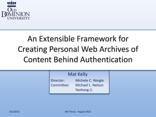 An Extensible Framework for
      Creating Personal Web Archives of
       Content Behind Authentication
                        Mat Kelly
               Director:       Michele C. Weigle
               Committee:      Michael L. Nelson
                               Yaohang Li




8/3/2012              MS Thesis - August 2012
 