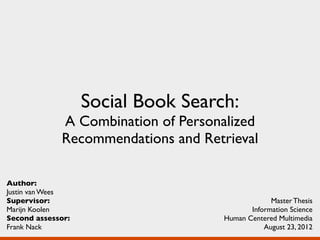 Social Book Search:
             A Combination of Personalized
             Recommendations and Retrieval

Author:
Justin van Wees
Supervisor:                                      Master Thesis
Marijn Koolen                              Information Science
Second assessor:                    Human Centered Multimedia
Frank Nack                                     August 23, 2012
 