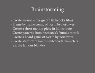 Brainstorming
- Create wearable design of Hitchcock’s films
- Frame by frame comic of north by northwest
- Create a short motion piece in film tribute
- Create patterns from hitchcock’s famous motifs
- Create a board game of North by northwest
- Create stuff toy of famous hitchcock characters
  ex. the famous blondes
 