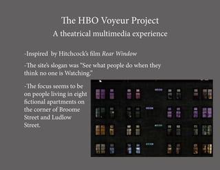 The HBO Voyeur Project
           A theatrical multimedia experience

-Inspired by Hitchcock’s film Rear Window
-The site’s slogan was “See what people do when they
think no one is Watching.”

-The focus seems to be
on people living in eight
fictional apartments on
the corner of Broome
Street and Ludlow
Street.
 