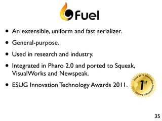 • An extensible, uniform and fast serializer.
• General-purpose.
• Used in research and industry.
• Integrated in Pharo 2.0 and ported to Squeak,
  VisualWorks and Newspeak.
• ESUG Innovation Technology Awards 2011.

                                                  35
 