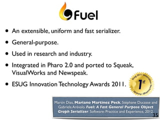 • An extensible, uniform and fast serializer.
• General-purpose.
• Used in research and industry.
• Integrated in Pharo 2.0 and ported to Squeak,
  VisualWorks and Newspeak.
• ESUG Innovation Technology Awards 2011.
                  Martin Dias, Mariano Martinez Peck, Stéphane Ducasse and
                    Gabriela Arévalo. Fuel: A Fast General Purpose Object
                   Graph Serializer. Software: Practice and Experience, 2012.
                                                                          35
 