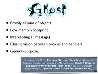 • Proxify all kind of objects.
• Low memory footprint.
• Intercepting all messages.
• Clear division between proxies and handlers.
• General-purpose.
           [Martinez Peck 2012a] Mariano Martinez Peck, Noury Bouraqadi,
          Stéphane Ducasse, Luc Fabresse and Marcus Denker. Ghost: A Uniform
             and Lightweight Proxy Implementation. Science of Computer
            Programming, 2012 (submitted + passed ﬁrst review round).
                                                                          36
 