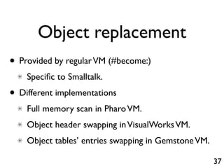 Object replacement
• Provided by regular VM (#become:)
    Speciﬁc to Smalltalk.
• Different implementations
    Full memory scan in Pharo VM.
    Object header swapping in VisualWorks VM.
    Object tables’ entries swapping in Gemstone VM.

                                                      37
 