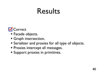 Results

  Correct
• Facade objects.
• Graph intersection.
• Serializer and proxies for all type of objects.
• Proxies intercept all messages.
• Support proxies in primitives.


                                                    40
 