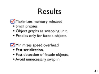 Results
  Maximizes memory released
• Small proxies.
• Object graphs as swapping unit.
• Proxies only for facade objects.
  Minimizes speed overhead
• Fast serialization.
• Fast detection of facade objects.
• Avoid unnecessary swap in.

                                      41
 