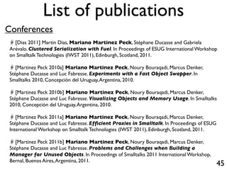 List of publications
Conferences
   [Dias 2011] Martin Dias, Mariano Martinez Peck, Stéphane Ducasse and Gabriela
 Arévalo. Clustered Serialization with Fuel. In Proceedings of ESUG International Workshop
 on Smalltalk Technologies (IWST 2011), Edinburgh, Scotland, 2011.

    [Martinez Peck 2010a] Mariano Martinez Peck, Noury Bouraqadi, Marcus Denker,
 Stéphane Ducasse and Luc Fabresse. Experiments with a Fast Object Swapper. In
 Smalltalks 2010, Concepción del Uruguay, Argentina, 2010.

    [Martinez Peck 2010b] Mariano Martinez Peck, Noury Bouraqadi, Marcus Denker,
 Stéphane Ducasse and Luc Fabresse. Visualizing Objects and Memory Usage. In Smalltalks
 2010, Concepción del Uruguay, Argentina, 2010.

    [Martinez Peck 2011a] Mariano Martinez Peck, Noury Bouraqadi, Marcus Denker,
 Stéphane Ducasse and Luc Fabresse. Efﬁcient Proxies in Smalltalk. In Proceedings of ESUG
 International Workshop on Smalltalk Technologies (IWST 2011), Edinburgh, Scotland, 2011.

    [Martinez Peck 2011b] Mariano Martinez Peck, Noury Bouraqadi, Marcus Denker,
 Stéphane Ducasse and Luc Fabresse. Problems and Challenges when Building a
 Manager for Unused Objects. In Proceedings of Smalltalks 2011 International Workshop,
 Bernal, Buenos Aires, Argentina, 2011.
                                                                                            45
 