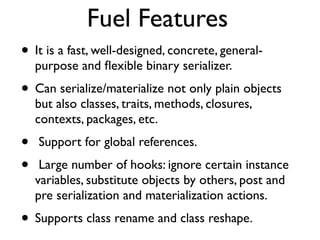 Fuel Features
• It is a fast, well-designed, concrete, general-
    purpose and ﬂexible binary serializer.
• Can serialize/materialize not only plain objects
    but also classes, traits, methods, closures,
    contexts, packages, etc.
•   Support for global references.
•    Large number of hooks: ignore certain instance
    variables, substitute objects by others, post and
    pre serialization and materialization actions.
• Supports class rename and class reshape.
 