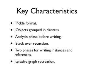 Key Characteristics
•   Pickle format.
•   Objects grouped in clusters.
•   Analysis phase before writing.
•   Stack over recursion.
•   Two phases for writing instances and
    references.
• Iterative graph recreation.
 
