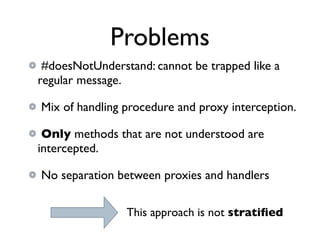 Problems
 #doesNotUnderstand: cannot be trapped like a
regular message.

Mix of handling procedure and proxy interception.

 Only methods that are not understood are
intercepted.

No separation between proxies and handlers

                This approach is not stratiﬁed
 
