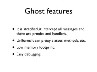 Ghost features

• It is stratiﬁed, it intercept all messages and
  there are proxies and handlers.
• Uniform: it can proxy classes, methods, etc.
• Low memory footprint.
• Easy debugging.
 
