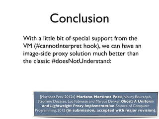 Conclusion
With a little bit of special support from the
VM (#cannotInterpret hook), we can have an
image-side proxy solution much better than
the classic #doesNotUnderstand:




       [Martinez Peck 2012a] Mariano Martinez Peck, Noury Bouraqadi,
     Stéphane Ducasse, Luc Fabresse and Marcus Denker. Ghost: A Uniform
        and Lightweight Proxy Implementation. Science of Computer
    Programming, 2012 (in submission, accepted with major revision).
 