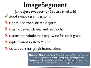 ImageSegment
   (an object swapper for Squeak Smalltalk)
Good swapping unit: graphs.
It does not swap shared objects.
It cannot swap classes and methods.
It scans the whole memory twice for each graph.
Implemented in the VM side.
No support for graph intersection.
             Mariano Martinez Peck, Noury Bouraqadi,Stéphane Ducasse
                  and Luc Fabresse. Object Swapping Challenges: an
             Evaluation of ImageSegment. Journal of Computer Languages,
                Systems and Structures, vol. 38, no. 1, pages 1–15, nov 2011.
 