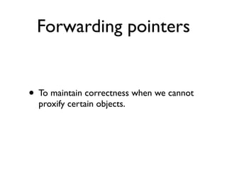 Forwarding pointers


• To maintain correctness when we cannot
  proxify certain objects.
 
