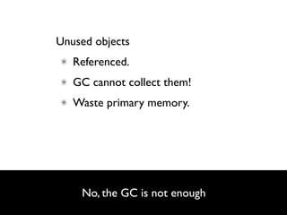 Unused objects
   Referenced.
   GC cannot collect them!
   Waste primary memory.




    No, the GC is not enough
                               9
 