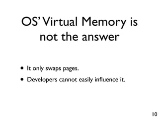 OS’ Virtual Memory is
   not the answer

• It only swaps pages.
• Developers cannot easily inﬂuence it.

                                          10
 