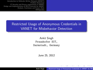 Introduction to Vehicular Ad-hoc Network (VANET)
                                       Problem Statement
         IT Security and Privacy requirements in VANET
Design and Implementation of ACS Protocols for VANET
                    Analysis, Conclusion and Future Work
                                             Bibliography




           Restricted Usage of Anonymous Credentials in
                 VANET for Misbehavior Detection

                                              Ankit Singh
                                           Fraunhofer SIT,
                                         Darmstadt, Germany


                                                June 25, 2012



                                             Ankit Singh    Restricted Usage of Anonymous Credentials in VANET for Misb
 