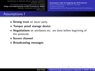 Introduction to Vehicular Ad-hoc Network (VANET)
                                       Problem Statement    Assumptions made for Designing the ACS protocols
         IT Security and Privacy requirements in VANET      Players Participating in diﬀerent Protocols
Design and Implementation of ACS Protocols for VANET        Proposed Protocols
                    Analysis, Conclusion and Future Work    Implementation of the Proposed Protocols and Contributions
                                             Bibliography


Assumptions I

            Strong trust on issuer party
            Tamper proof storage device.
            Negotiations on attributes etc. are done before beginning of
            the protocols.
            Secure channel.
            Broadcasting messages.




                                             Ankit Singh    Restricted Usage of Anonymous Credentials in VANET for Misb
 