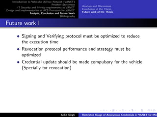 Introduction to Vehicular Ad-hoc Network (VANET)
                                       Problem Statement
                                                            Analysis and Discussions
         IT Security and Privacy requirements in VANET
                                                            Conclusion of the Thesis
Design and Implementation of ACS Protocols for VANET
                                                            Future work of the Thesis
                    Analysis, Conclusion and Future Work
                                             Bibliography


Future work I

            Signing and Verifying protocol must be optimized to reduce
            the execution time
            Revocation protocol performance and strategy must be
            optimized
            Credential update should be made compulsory for the vehicle
            (Specially for revocation)




                                             Ankit Singh    Restricted Usage of Anonymous Credentials in VANET for Misb
 